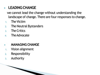 ▶ LEADINGCHANGE
we cannot lead the change without understanding the
landscape of change.There are four responses to change.
1. TheVictim
2. The Neutral Bystanders
3. TheCritics
4. TheAdvocate
▶ MANAGING CHANGE
1. Vision alignment
2. Responsibility
3. Authority
 