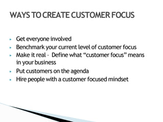 ▶ Get everyone involved
▶ Benchmark your current level of customer focus
▶ Make it real – Define what “customer focus” means
in yourbusiness
▶ Put customers on the agenda
▶ Hire people with a customer focused mindset
WAYSTOCREATECUSTOMERFOCUS
 