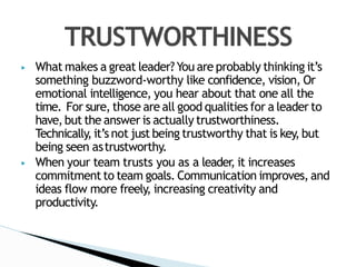 ▶ What makes a great leader? You are probably thinking it’s
something buzzword-worthy like confidence, vision, Or
emotional intelligence, you hear about that one all the
time. For sure, those are all good qualities for a leader to
have,but the answer is actually trustworthiness.
Technically, it’s not just being trustworthy that is key, but
being seen astrustworthy.
▶ When your team trusts you as a leader, it increases
commitment to team goals. Communication improves, and
ideas flow more freely, increasing creativity and
productivity.
TRUSTWORTHINESS
 