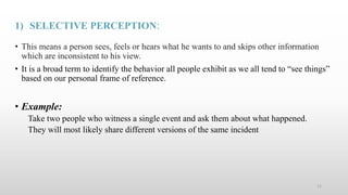 1) SELECTIVE PERCEPTION:
• This means a person sees, feels or hears what he wants to and skips other information
which are inconsistent to his view.
• It is a broad term to identify the behavior all people exhibit as we all tend to “see things”
based on our personal frame of reference.
• Example:
Take two people who witness a single event and ask them about what happened.
They will most likely share different versions of the same incident
11
 