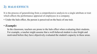 2) HALO EFFECT:
It is the process of generalizing from a comprehensive analysis to a single attribute or trait
which affects the performance appraisal of employees in a company.
• Under the halo effect, the person is perceived on the basis of one trait.
• Example:
In the classroom, teachers are prone to the halo effect when evaluating their students.
For example, a teacher might assume that a well-behaved student is also bright and
motivated before they have objectively evaluated the student's capacity in these areas.
12
 