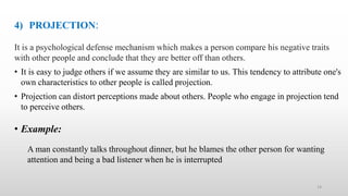 4) PROJECTION:
It is a psychological defense mechanism which makes a person compare his negative traits
with other people and conclude that they are better off than others.
• It is easy to judge others if we assume they are similar to us. This tendency to attribute one's
own characteristics to other people is called projection.
• Projection can distort perceptions made about others. People who engage in projection tend
to perceive others.
• Example:
A man constantly talks throughout dinner, but he blames the other person for wanting
attention and being a bad listener when he is interrupted
14
 