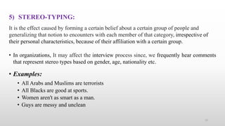5) STEREO-TYPING:
It is the effect caused by forming a certain belief about a certain group of people and
generalizing that notion to encounters with each member of that category, irrespective of
their personal characteristics, because of their affiliation with a certain group.
• In organizations, It may affect the interview process since, we frequently hear comments
that represent stereo types based on gender, age, nationality etc.
• Examples:
• All Arabs and Muslims are terrorists
• All Blacks are good at sports.
• Women aren't as smart as a man.
• Guys are messy and unclean
15
 