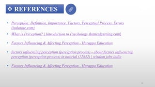 • Perception: Definition, Importance, Factors, Perceptual Process, Errors
(iedunote.com)
 REFERENCES
• What is Perception? | Introduction to Psychology (lumenlearning.com)
• Factors Influencing & Affecting Perception - Harappa Education
• factors influencing perception (perception process) - about factors influencing
perception (perception process) in tutorial (12852) | wisdom jobs india
• Factors Influencing & Affecting Perception - Harappa Education
16
 