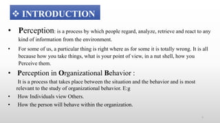 • Perception: is a process by which people regard, analyze, retrieve and react to any
kind of information from the environment.
• For some of us, a particular thing is right where as for some it is totally wrong. It is all
because how you take things, what is your point of view, in a nut shell, how you
Perceive them.
• Perception in Organizational Behavior :
It is a process that takes place between the situation and the behavior and is most
relevant to the study of organizational behavior. E:g
• How Individuals view Others.
• How the person will behave within the organization.
 INTRODUCTION
5
 