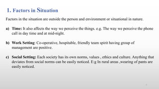 1. Factors in Situation
Factors in the situation are outside the person and environment or situational in nature.
a) Time: It also affects the way we perceive the things. e.g. The way we perceive the phone
call in day time and at mid-night.
b) Work Setting: Co-operative, hospitable, friendly team spirit having group of
management are positive.
c) Social Setting: Each society has its own norms, values , ethics and culture. Anything that
deviates from social norms can be easily noticed. E:g In rural areas ,wearing of pants are
easily noticed.
7
 