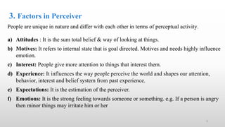 3. Factors in Perceiver
People are unique in nature and differ with each other in terms of perceptual activity.
a) Attitudes : It is the sum total belief & way of looking at things.
b) Motives: It refers to internal state that is goal directed. Motives and needs highly influence
emotion.
c) Interest: People give more attention to things that interest them.
d) Experience: It influences the way people perceive the world and shapes our attention,
behavior, interest and belief system from past experience.
e) Expectations: It is the estimation of the perceiver.
f) Emotions: It is the strong feeling towards someone or something. e.g. If a person is angry
then minor things may irritate him or her
9
 