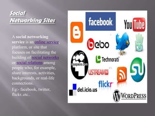 Social
Networking Sites

A social networking
service is an online service,
platform, or site that
focuses on facilitating the
building of social networks
or social relations among
people who, for example,
share interests, activities,
backgrounds, or real-life
connections.
Eg:- facebook, twitter,
flickr..etc..
 