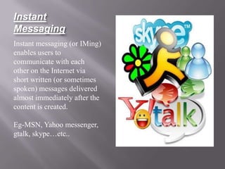 Instant
Messaging
Instant messaging (or IMing)
enables users to
communicate with each
other on the Internet via
short written (or sometimes
spoken) messages delivered
almost immediately after the
content is created.

Eg-MSN, Yahoo messenger,
gtalk, skype…etc..
 