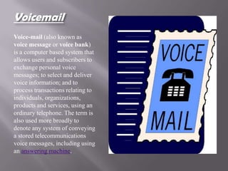 Voicemail
Voice-mail (also known as
voice message or voice bank)
is a computer based system that
allows users and subscribers to
exchange personal voice
messages; to select and deliver
voice information; and to
process transactions relating to
individuals, organizations,
products and services, using an
ordinary telephone. The term is
also used more broadly to
denote any system of conveying
a stored telecommunications
voice messages, including using
an answering machine.
 