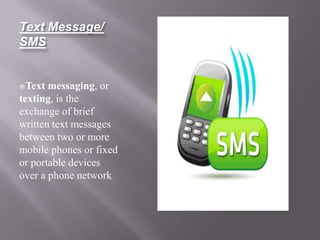 Text Message/
SMS


Text  messaging, or
texting, is the
exchange of brief
written text messages
between two or more
mobile phones or fixed
or portable devices
over a phone network
 