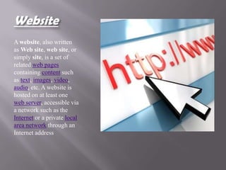 Website
A website, also written
as Web site, web site, or
simply site, is a set of
related web pages
containing content such
as text, images, video,
audio, etc. A website is
hosted on at least one
web server, accessible via
a network such as the
Internet or a private local
area network through an
Internet address
 