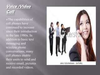 Voice /Video
Call
The   capabilities of
cell phones have
continued to increase
since their introduction
in the late 1980s. In
addition to basic text
messaging and
wireless phone
conversations, many
cell phones enable
their users to send and
receive email, pictures
and recorded videos.
 