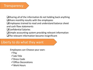 Transparency
Sharing all of the information & not holding back anything
Share monthly results with the employees
Employees trained to read and understand balance sheet
and cash flow statements
Confidential Salaries
Simple accounting system providing relevant information
The relevant information became insignificant
Liberty to do what they want
Employees can Choose your own:
Pay
Job Title
Dress Code
Office Decorations
Work Hours
 
