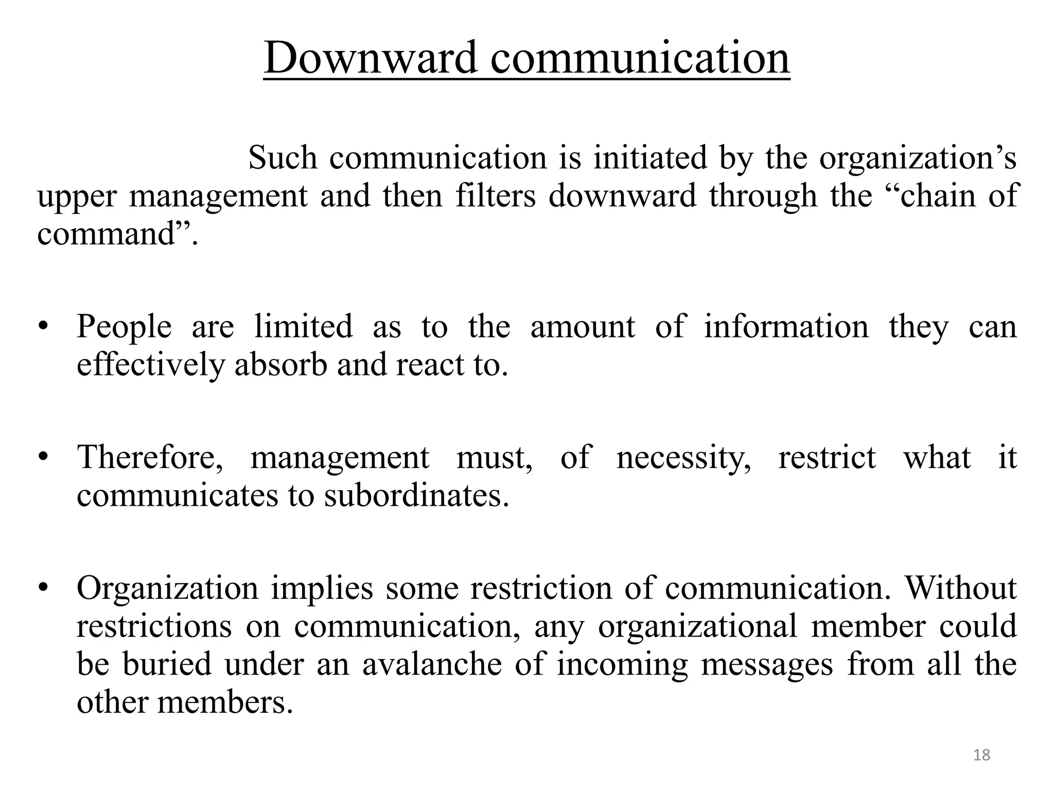 Downward communication
            Such communication is initiated by the organization’s
upper management and then filters downward through the “chain of
command”.

• People are limited as to the amount of information they can
  effectively absorb and react to.

• Therefore, management must, of necessity, restrict what it
  communicates to subordinates.

• Organization implies some restriction of communication. Without
  restrictions on communication, any organizational member could
  be buried under an avalanche of incoming messages from all the
  other members.
                                                              18
 