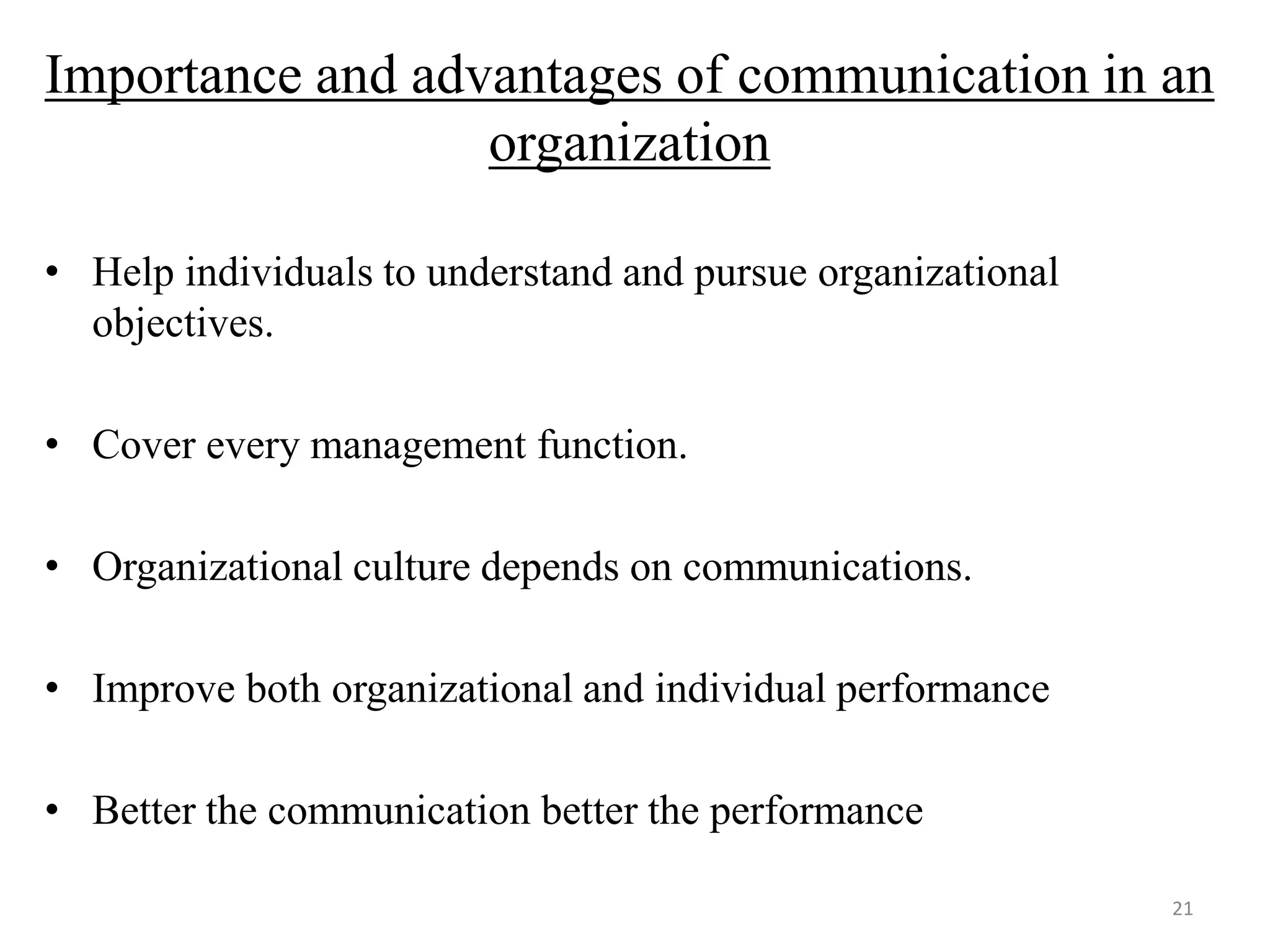 Importance and advantages of communication in an
                  organization

• Help individuals to understand and pursue organizational
  objectives.

• Cover every management function.

• Organizational culture depends on communications.

• Improve both organizational and individual performance

• Better the communication better the performance

                                                             21
 