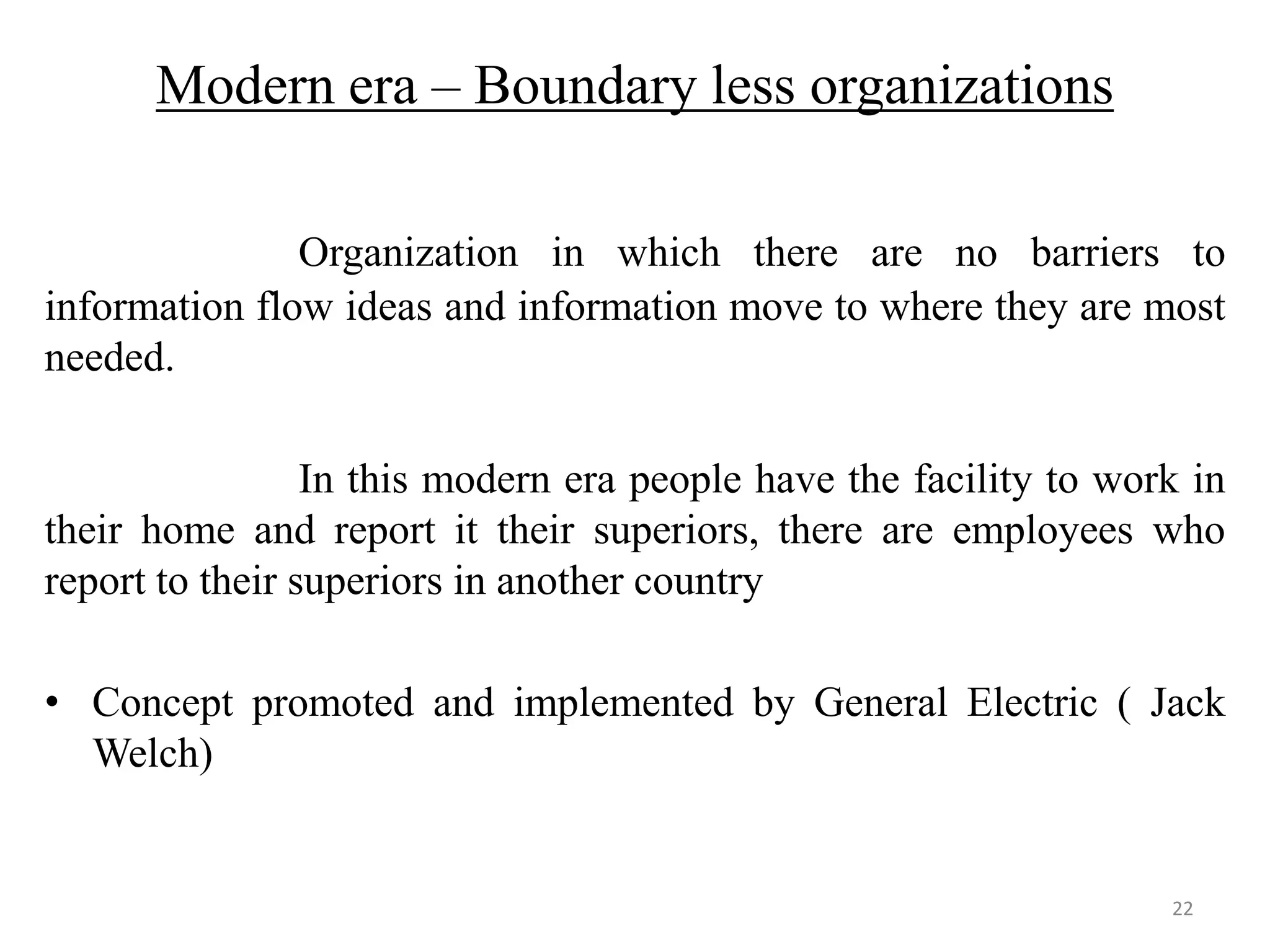 Modern era – Boundary less organizations

               Organization in which there are no barriers to
information flow ideas and information move to where they are most
needed.

                 In this modern era people have the facility to work in
their home and report it their superiors, there are employees who
report to their superiors in another country

• Concept promoted and implemented by General Electric ( Jack
  Welch)


                                                                   22
 