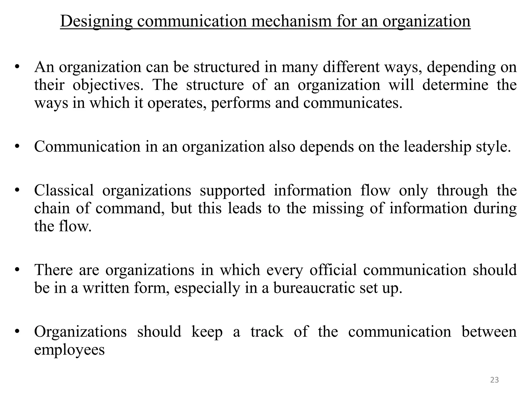 Designing communication mechanism for an organization

• An organization can be structured in many different ways, depending on
  their objectives. The structure of an organization will determine the
  ways in which it operates, performs and communicates.

• Communication in an organization also depends on the leadership style.

• Classical organizations supported information flow only through the
  chain of command, but this leads to the missing of information during
  the flow.

• There are organizations in which every official communication should
  be in a written form, especially in a bureaucratic set up.

• Organizations should keep a track of the communication between
  employees
                                                                    23
 