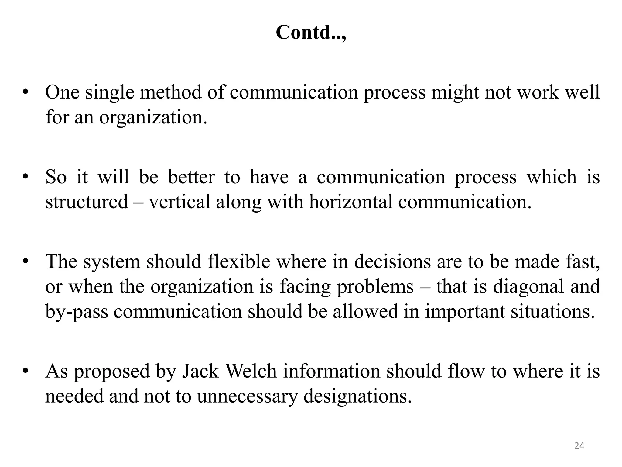 Contd..,

• One single method of communication process might not work well
  for an organization.

• So it will be better to have a communication process which is
  structured – vertical along with horizontal communication.

• The system should flexible where in decisions are to be made fast,
  or when the organization is facing problems – that is diagonal and
  by-pass communication should be allowed in important situations.

• As proposed by Jack Welch information should flow to where it is
  needed and not to unnecessary designations.

                                                                24
 