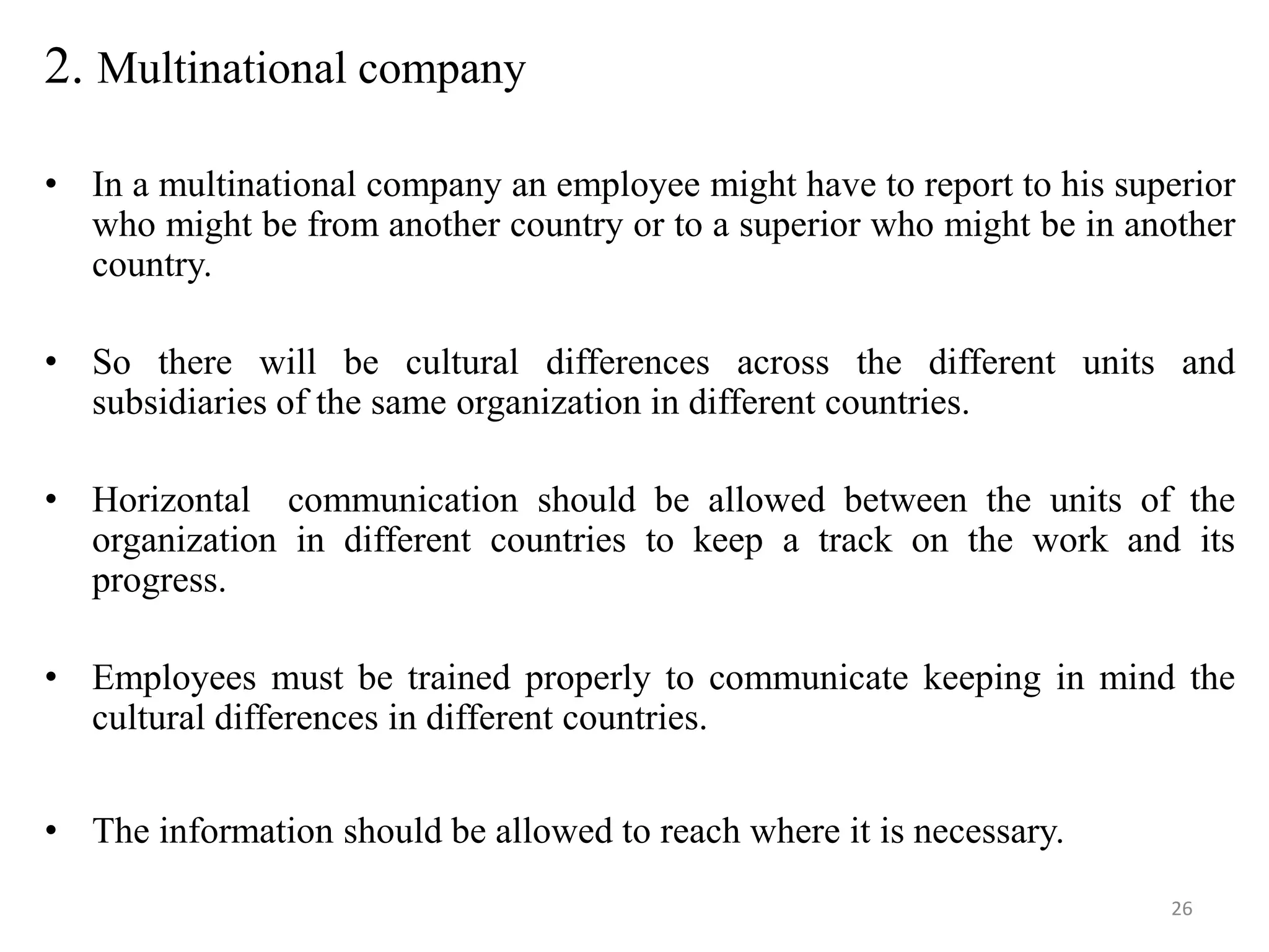 2. Multinational company

• In a multinational company an employee might have to report to his superior
  who might be from another country or to a superior who might be in another
  country.

• So there will be cultural differences across the different units and
  subsidiaries of the same organization in different countries.

• Horizontal communication should be allowed between the units of the
  organization in different countries to keep a track on the work and its
  progress.

• Employees must be trained properly to communicate keeping in mind the
  cultural differences in different countries.


• The information should be allowed to reach where it is necessary.
                                                                        26
 