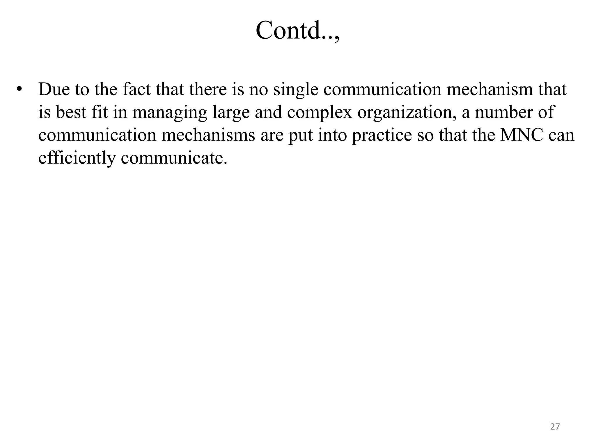 Contd..,

• Due to the fact that there is no single communication mechanism that
  is best fit in managing large and complex organization, a number of
  communication mechanisms are put into practice so that the MNC can
  efficiently communicate.




                                                                  27
 