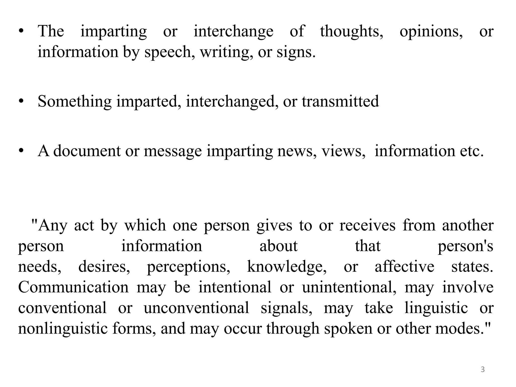 • The imparting or interchange of thoughts, opinions, or
  information by speech, writing, or signs.

• Something imparted, interchanged, or transmitted

• A document or message imparting news, views, information etc.



  "Any act by which one person gives to or receives from another
person         information        about        that        person's
needs, desires, perceptions, knowledge, or affective states.
Communication may be intentional or unintentional, may involve
conventional or unconventional signals, may take linguistic or
nonlinguistic forms, and may occur through spoken or other modes."

                                                                 3
 