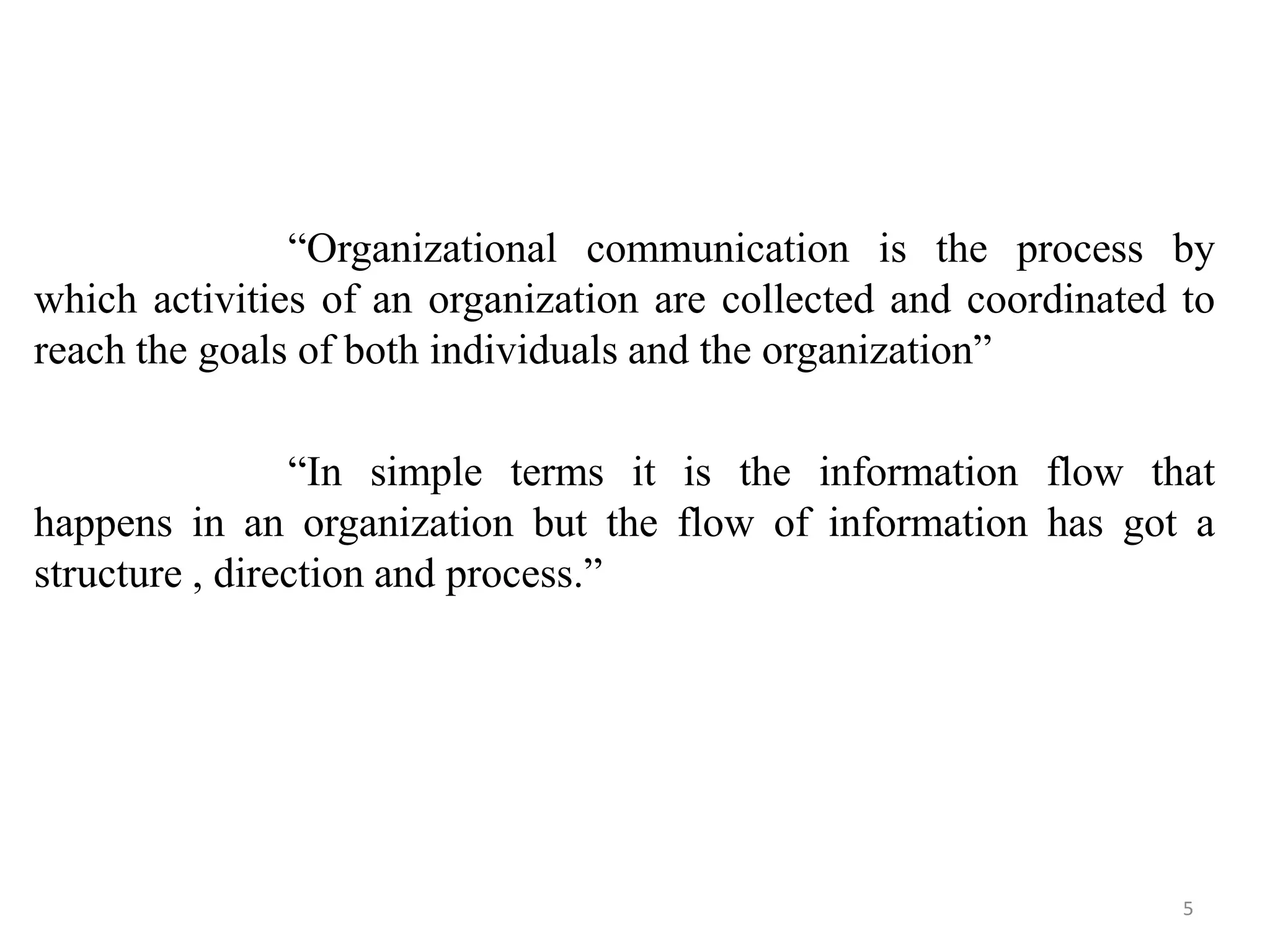 “Organizational communication is the process by
which activities of an organization are collected and coordinated to
reach the goals of both individuals and the organization”

                “In simple terms it is the information flow that
happens in an organization but the flow of information has got a
structure , direction and process.”




                                                                  5
 