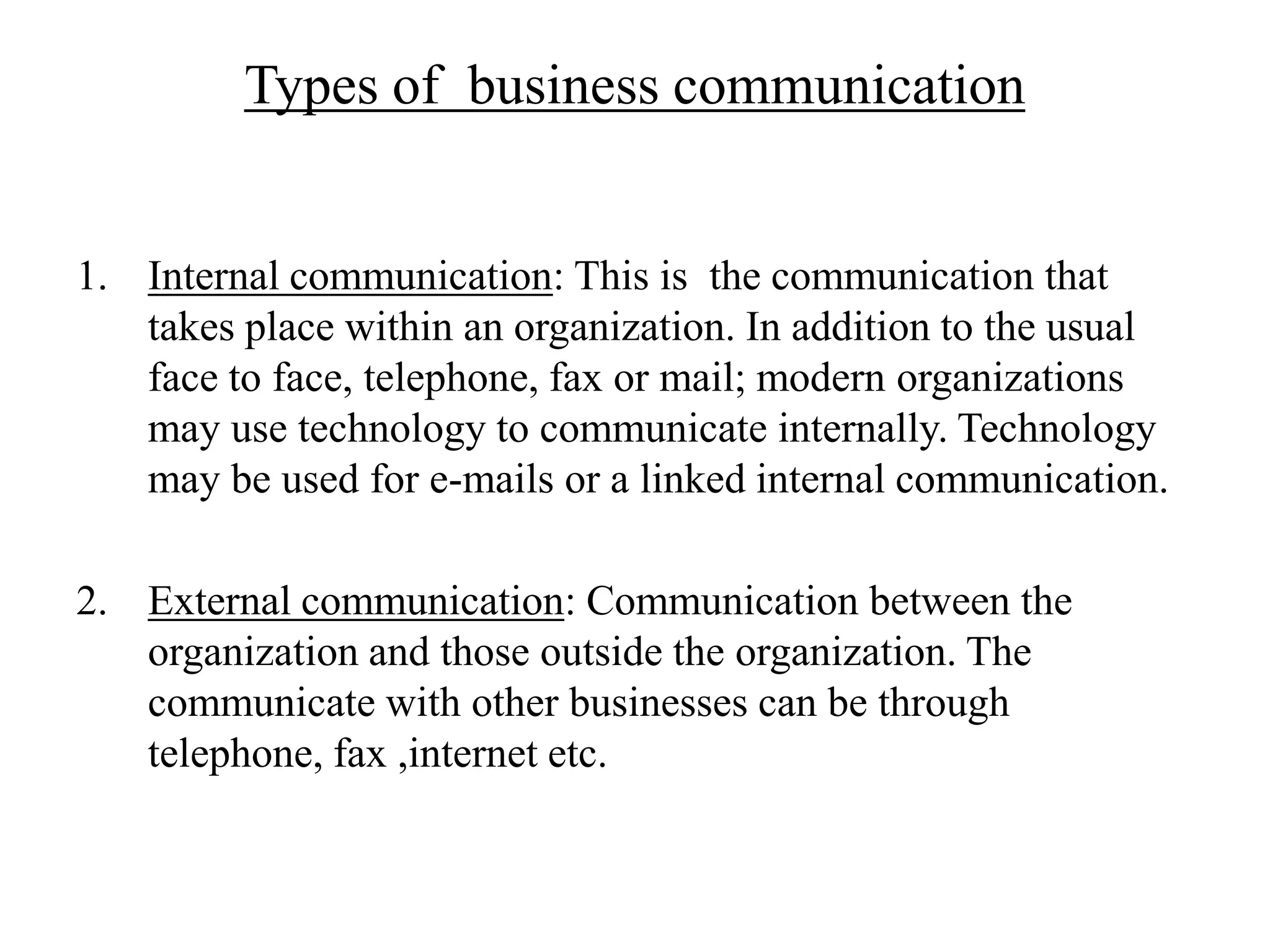 Types of business communication


1. Internal communication: This is the communication that
   takes place within an organization. In addition to the usual
   face to face, telephone, fax or mail; modern organizations
   may use technology to communicate internally. Technology
   may be used for e-mails or a linked internal communication.

2. External communication: Communication between the
   organization and those outside the organization. The
   communicate with other businesses can be through
   telephone, fax ,internet etc.
 