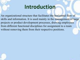 An organizational structure that facilitates the horizontal flow of
skills and information. It is used mainly in the management of large
projects or product development processes, drawing employees
from different functional disciplines for assignment to a team
without removing them from their respective positions.
 