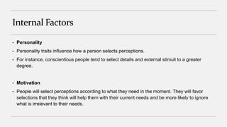 Internal Factors
• Personality
• Personality traits influence how a person selects perceptions.
• For instance, conscientious people tend to select details and external stimuli to a greater
degree.
• Motivation
• People will select perceptions according to what they need in the moment. They will favor
selections that they think will help them with their current needs and be more likely to ignore
what is irrelevant to their needs.
 