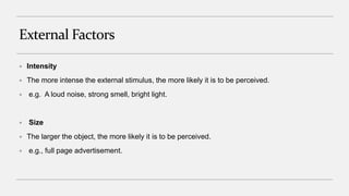 External Factors
 Intensity
 The more intense the external stimulus, the more likely it is to be perceived.
 e.g. A loud noise, strong smell, bright light.
 Size
 The larger the object, the more likely it is to be perceived.
 e.g., full page advertisement.
 