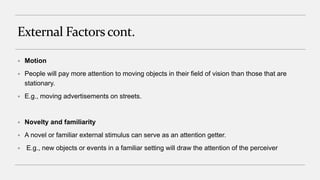 External Factors cont.
 Motion
 People will pay more attention to moving objects in their field of vision than those that are
stationary.
 E.g., moving advertisements on streets.
 Novelty and familiarity
 A novel or familiar external stimulus can serve as an attention getter.
 E.g., new objects or events in a familiar setting will draw the attention of the perceiver
 