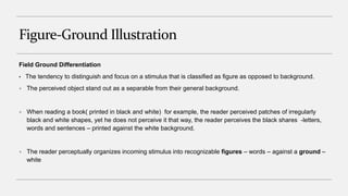 Figure-Ground Illustration
Field Ground Differentiation
• The tendency to distinguish and focus on a stimulus that is classified as figure as opposed to background.
 The perceived object stand out as a separable from their general background.
 When reading a book( printed in black and white) for example, the reader perceived patches of irregularly
black and white shapes, yet he does not perceive it that way, the reader perceives the black shares -letters,
words and sentences – printed against the white background.
 The reader perceptually organizes incoming stimulus into recognizable figures – words – against a ground –
white
 