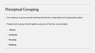Perceptual Grouping
• Our tendency to group several individual stimuli into a meaningful and recognizable pattern.
• People tend to group stimuli together using any of the four sub principles:
– Closure
– Continuity
– Proximity
– Similarity
 