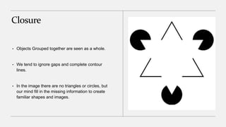 Closure
• Objects Grouped together are seen as a whole.
• We tend to ignore gaps and complete contour
lines.
• In the image there are no triangles or circles, but
our mind fill in the missing information to create
familiar shapes and images.
 