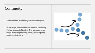 Continuity
• Lines are seen as following the smoothest path.
• In the image, the top branch is seen as continuing
the first segment of the line. This allows us to see
things as flowing smoothly without breaking lines
up into multiple parts.
 