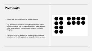 Proximity
• Objects near each other tend to be grouped together.
• E.g., If workers on a particular factory floor produce low output,
or report grievance, then the management might see all workers
in that group as lazy or troubleshooters , yet some are loyal in
the group.
• The circles on the left appear to be grouped in vertical columns,
while those on the right appear to be grouped in horizontal rows.
 