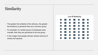 Similarity
• The greater the similarity of the stimulus, the greater
the tendency to perceive them as a common group.
• For example: if a certain group of employees wear
overalls, then they are perceived to be one group.
• In the image most people will see vertical columns of
circles and squares.
 