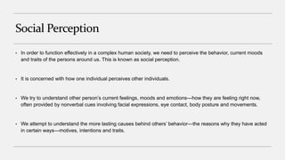 Social Perception
• In order to function effectively in a complex human society, we need to perceive the behavior, current moods
and traits of the persons around us. This is known as social perception.
• It is concerned with how one individual perceives other individuals.
• We try to understand other person’s current feelings, moods and emotions—how they are feeling right now,
often provided by nonverbal cues involving facial expressions, eye contact, body posture and movements.
• We attempt to understand the more lasting causes behind others’ behavior—the reasons why they have acted
in certain ways—motives, intentions and traits.
 
