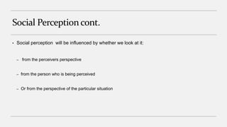 Social Perception cont.
• Social perception will be influenced by whether we look at it:
– from the perceivers perspective
– from the person who is being perceived
– Or from the perspective of the particular situation
 