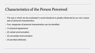 Characteristicsof the Person Perceived
• The way in which we are evaluated in social situations is greatly influenced by our own unique
sets of personal characteristics.
• Four categories of personal characteristics can be identified:
• (1) physical appearance
• (2) verbal communication
• (3) nonverbal communication
• (4) ascribed attributes.
 