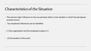Characteristicsof the Situation
• The second major influence on how we perceive others is the situation in which the perceptual
process occurs.
• Two situational influences can be identified:
• (1) the organization and the employee’s place in it
• (2) the location of the event.
 
