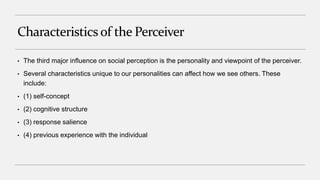 Characteristicsof the Perceiver
• The third major influence on social perception is the personality and viewpoint of the perceiver.
• Several characteristics unique to our personalities can affect how we see others. These
include:
• (1) self-concept
• (2) cognitive structure
• (3) response salience
• (4) previous experience with the individual
 