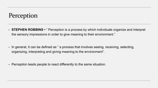 Perception
• STEPHEN ROBBINS • “ Perception is a process by which individuals organize and interpret
the sensory impressions in order to give meaning to their environment.”
• In general, it can be defined as “ a process that involves seeing, receiving, selecting,
organizing, interpreting and giving meaning to the environment”.
• Perception leads people to react differently to the same situation.
 