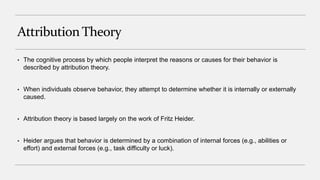 Attribution Theory
• The cognitive process by which people interpret the reasons or causes for their behavior is
described by attribution theory.
• When individuals observe behavior, they attempt to determine whether it is internally or externally
caused.
• Attribution theory is based largely on the work of Fritz Heider.
• Heider argues that behavior is determined by a combination of internal forces (e.g., abilities or
effort) and external forces (e.g., task difficulty or luck).
 