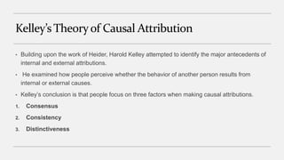 Kelley’s Theoryof Causal Attribution
• Building upon the work of Heider, Harold Kelley attempted to identify the major antecedents of
internal and external attributions.
• He examined how people perceive whether the behavior of another person results from
internal or external causes.
• Kelley’s conclusion is that people focus on three factors when making causal attributions.
1. Consensus
2. Consistency
3. Distinctiveness
 