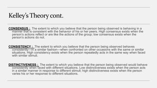 Kelley’s Theorycont.
CONSENSUS :. The extent to which you believe that the person being observed is behaving in a
manner that is consistent with the behavior of his or her peers. High consensus exists when the
person’s actions reflect or are like the actions of the group; low consensus exists when the
person’s actions do not.
CONSISTENCY : The extent to which you believe that the person being observed behaves
consistently—in a similar fashion—when confronted on other occasions with the same or similar
situations. High consistency exists when the person repeatedly acts in the same way when faced
with similar stimuli.
DISTINCTIVENESS : The extent to which you believe that the person being observed would behave
consistently when faced with different situations. Low distinctiveness exists when the person acts
in a similar manner in response to different stimuli; high distinctiveness exists when the person
varies his or her response to different situations.
 