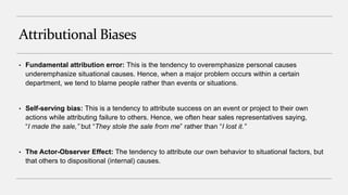 Attributional Biases
• Fundamental attribution error: This is the tendency to overemphasize personal causes
underemphasize situational causes. Hence, when a major problem occurs within a certain
department, we tend to blame people rather than events or situations.
• Self-serving bias: This is a tendency to attribute success on an event or project to their own
actions while attributing failure to others. Hence, we often hear sales representatives saying,
“I made the sale,” but “They stole the sale from me” rather than “I lost it.”
• The Actor-Observer Effect: The tendency to attribute our own behavior to situational factors, but
that others to dispositional (internal) causes.
 