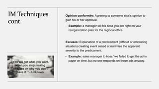 IM Techniques
cont.
Opinion conformity: Agreeing to someone else’s opinion to
gain his or her approval.
• Example: a manager tell his boss you are right on your
reorganization plan for the regional office.
Excuses: Explanation of a predicament (difficult or embracing
situation) creating event aimed at minimize the apparent
severity to the predicament.
• Example: sales manager to boss “we failed to get the ad in
paper on time, but no one responds on those ads anyway.
 