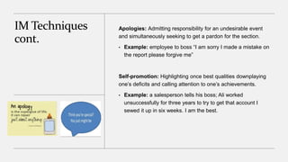 IM Techniques
cont.
Apologies: Admitting responsibility for an undesirable event
and simultaneously seeking to get a pardon for the section.
• Example: employee to boss “I am sorry I made a mistake on
the report please forgive me”
Self-promotion: Highlighting once best qualities downplaying
one’s deficits and calling attention to one’s achievements.
• Example: a salesperson tells his boss; Ali worked
unsuccessfully for three years to try to get that account I
sewed it up in six weeks. I am the best.
 